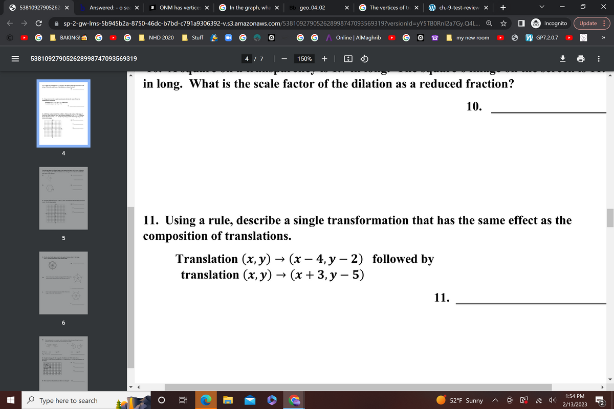 |||
53810927905262 X
In the graph, wha X Bb geo_04_02
sp-2-gw-Ims-5b945b2a-8750-46dc-b7bd-c791a9306392-v.s3.amazonaws.com/538109279052628998747093569319?versionId=yY5TBORnl2a7Gy.Q4L...
BAKING!
What the sake factor of the do
538109279052628998747093569319
eingetration that has the same effect as the
g-ky-2) baby
12.00-42) NCM 3. Whether of the i
30%
rewthe translation mapping
by the rey-Graph the primage and
4
The
figure dilation image of the dached line figure with a center of dilation
& Farach figa, tell whether the dilation is an calargement or reduction and adhe
FRUI
5
16. For the theore, what is the angle of station about C that maps
he center agerpen ATO Whe
+ d
6
po Whap of my the page
NADY&$22.-by-& Lid the comedinates of
Answered: - o sea X B ONM has vertices X
Type here to search
NHD 2020
in long.
O
Stuff
4 / 7 |
i
150% +
X
The vertices of tra X
Online | AlMaghrib
ch.-9-test-review X
Translation (x, y) → (x − 4, y-2) followed by
translation (x, y) → (x + 3, y − 5)
What is the scale factor of the dilation as a reduced fraction?
my new room
11. Using a rule, describe a single transformation that has the same effect as the
composition of translations.
11.
10.
O-O Incognito
52°F Sunny
GP7.2.0.7
□
Update:
1:54 PM
2/13/2023