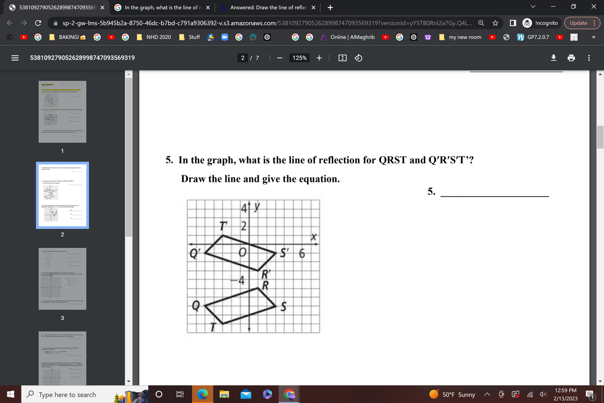 |||
538109279052628998747093569 X
GEOMETRY
BAKING!
sp-2-gw-Ims-5b945b2a-8750-46dc-b7bd-c791a9306392-v.s3.amazonaws.com/538109279052628998747093569319?versionId=yY5TBORnl2a7Gy.Q4L...
538109279052628998747093569319
BE HERE TO HOW ALL VORE WORK ON ALL PROBLEMS TO RECEIVE HILL CHIDIT
3. A large pisza is cut into 18 equal shoes. What is the angle of rotation about the
1
4. Find the angle of eutation of a cortes of a regular otagon that maps onto the most
wwwtv series.
5. In the graph what is the line of reaction for QRST and
6. Graph the fing after the affections a
2
1. The vertions of trapesid ABCD are A(-1,-1) B(-4,1) C2, 1);B(2-1)
3
Tradation (y)+(2-4,3-2) followed by
In the graph, what is the line of re x
12.30NM has vertices 0(-4, 2) NG, 4) MR. 3). What are the versate image
MNM gde reflection where the relation mapping is
+3
Type here to search
NHD 2020
Stuff
Q¹
Answered: Draw the line of reflect X
Q
T
2 / 7 |
5. In the graph, what is the line of reflection for QRST and Q'R'S'T'?
Draw the line and give the equation.
41 y
42
O
R
R
in
125% +
$
6
Online | AlMaghrib
X
my new room
5.
50°F Sunny
□
O-O Incognito Update:
GP7.2.0.7
12:59 PM
2/13/2023