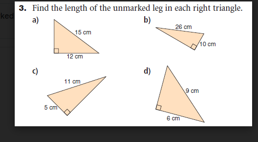 3. Find the length of the unmarked leg in each right triangle.
ked
a)
b)
26 cm
15 сm
10 cm
12 cm
c)
d)
11 cm
9 cm
5 cm
6 cm
