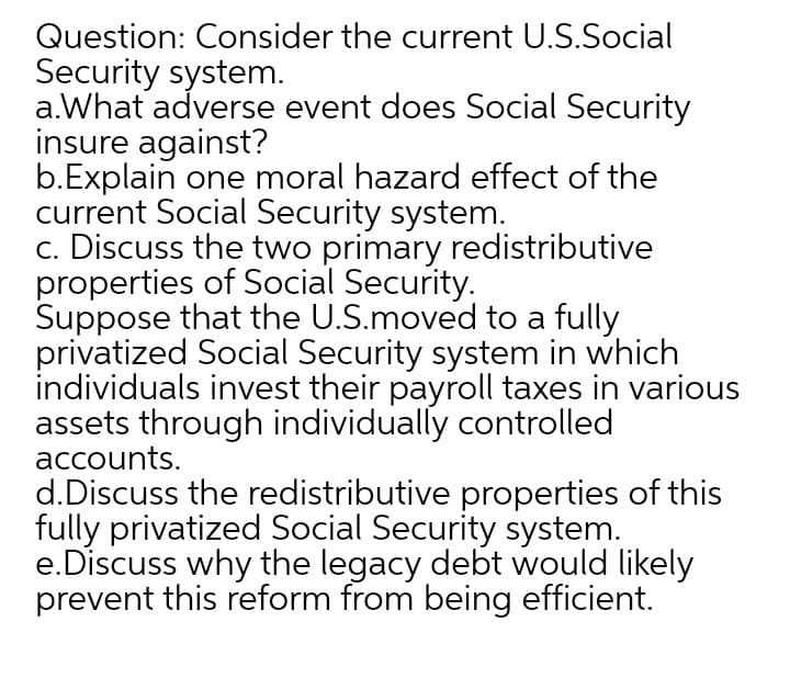 Question: Consider the current U.S.Social
Security system.
a.What adverse event does Social Security
insure against?
b.Explain one moral hazard effect of the
current Social Security system.
c. Discuss the two primary redistributive
properties of Social Security.
Suppose that the U.S.moved to a fully
privatized Social Security system in which
individuals invest their payroll taxes in various
assets through individually controlled
accounts.
d.Discuss the redistributive properties of this
fully privatized Social Security system.
e.Discuss why the legacy debt would likely
prevent this reform from being efficient.
