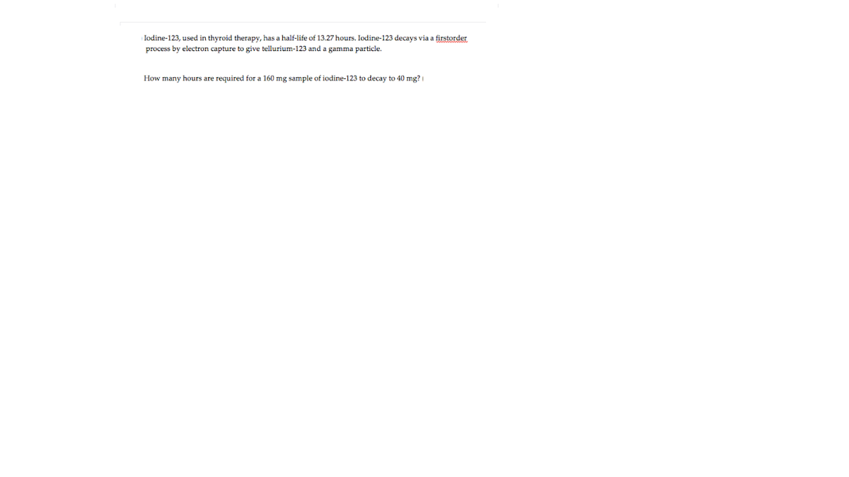 | Iodine-123, used in thyroid therapy, has a half-life of 13.27 hours. Iodine-123 decays via a firstorder
process by electron capture to give tellurium-123 and a gamma particle.
How many hours are required for a 160 mg sample of iodine-123 to decay to 40 mg?

