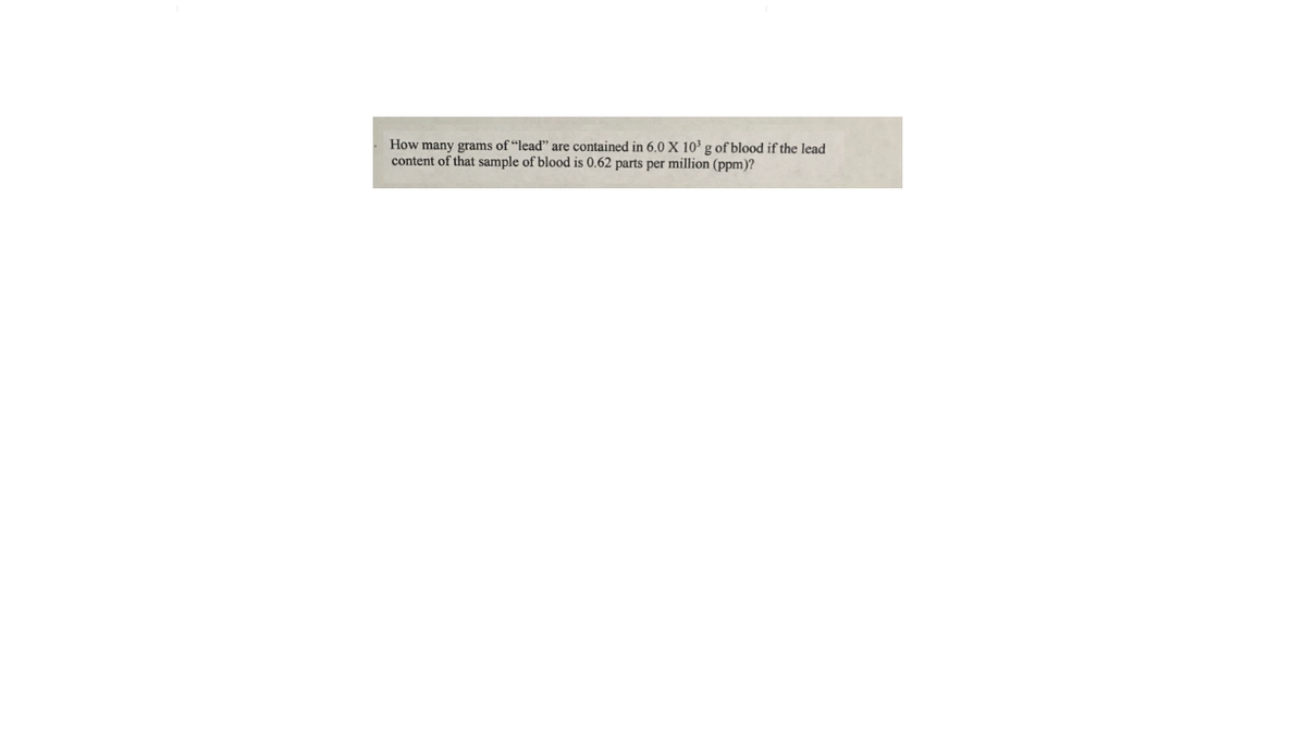 How many grams of “lead" are contained in 6.0 X 10³ g of blood if the lead
content of that sample of blood is 0.62 parts per million (ppm)?
