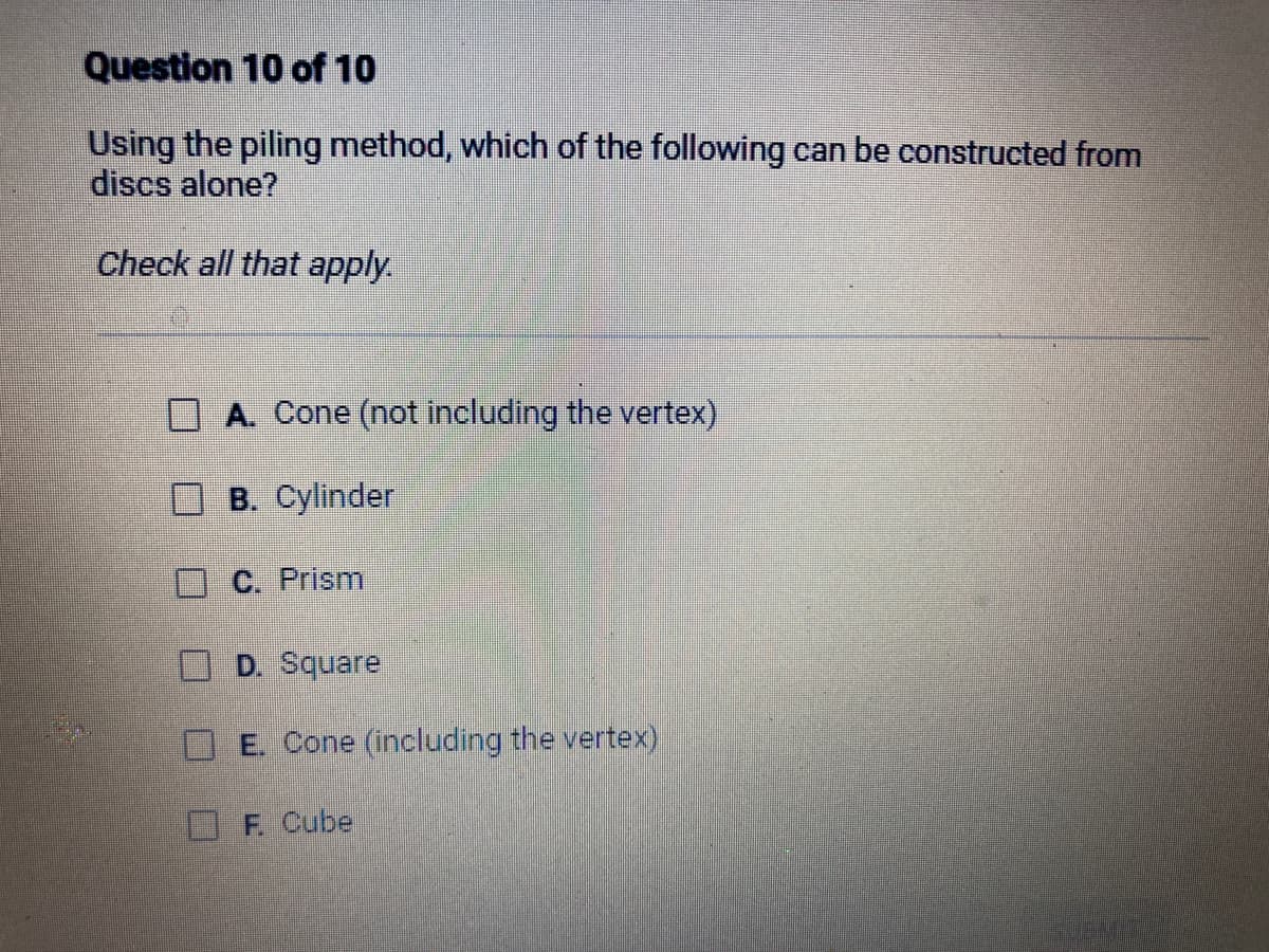 Question 10 of 10
Using the piling method, which of the following can be constructed from
discs alone?
Check all that apply.
A. Cone (not including the vertex)
B. Cylinder
C. Prism
D. Square
E. Cone (including the vertex)
F. Cube