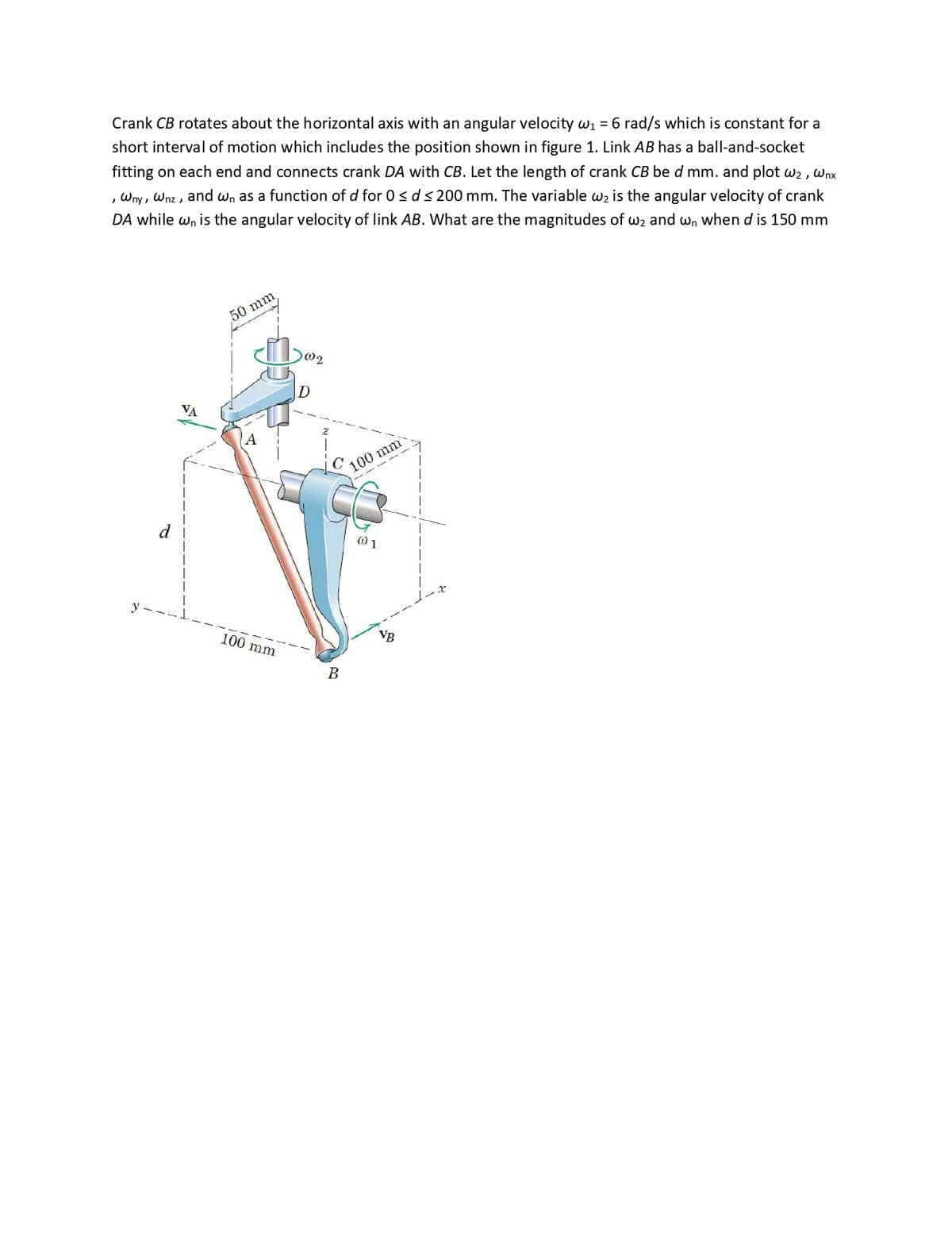 Crank CB rotates about the horizontal axis with an angular velocity w1 = 6 rad/s which is constant for a
short interval of motion which includes the position shown in figure 1. Link AB has a ball-and-socket
fitting on each end and connects crank DA with CB. Let the length of crank CB be d mm. and plot w2 , Wnx
, Wny, Wnz , and wn as a function of d for 0< d< 200 mm. The variable w2 is the angular velocity of crank
DA while wn is the angular velocity of link AB. What are the magnitudes of w2 and wn when d is 150 mm
50 mm
D
VA
100 mm
d
100 mm
VB
В
