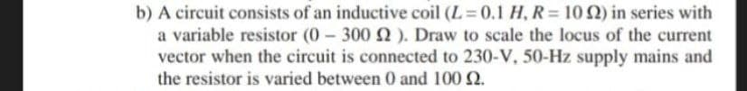 b) A circuit consists of an inductive coil (L 0.1 H, R= 10 2) in series with
a variable resistor (0 300 2). Draw to scale the locus of the current
vector when the circuit is connected to 230-V, 50-Hz supply mains and
the resistor is varied between 0 and 100 2.
