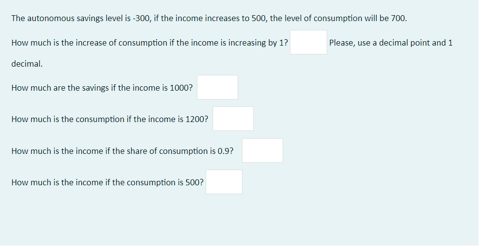 The autonomous savings level is -300, if the income increases to 500, the level of consumption will be 700.
How much is the increase of consumption if the income is increasing by 1?
Please, use a decimal point and 1
decimal.
How much are the savings if the income is 1000?
How much is the consumption if the income is 1200?
How much is the income if the share of consumption is 0.9?
How much is the income if the consumption is 500?
