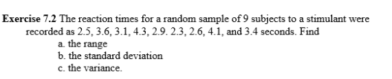 Exercise 7.2 The reaction times for a random sample of 9 subjects to a stimulant were
recorded as 2.5, 3.6, 3.1, 4.3, 2.9. 2.3, 2.6, 4.1, and 3.4 seconds. Find
a. the range
b. the standard deviation
c. the variance.
