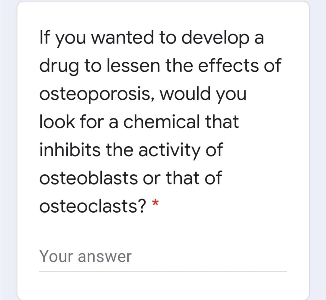 If you wanted to develop a
drug to lessen the effects of
osteoporosis, would you
look for a chemical that
inhibits the activity of
osteoblasts or that of
osteoclasts? *
Your answer
