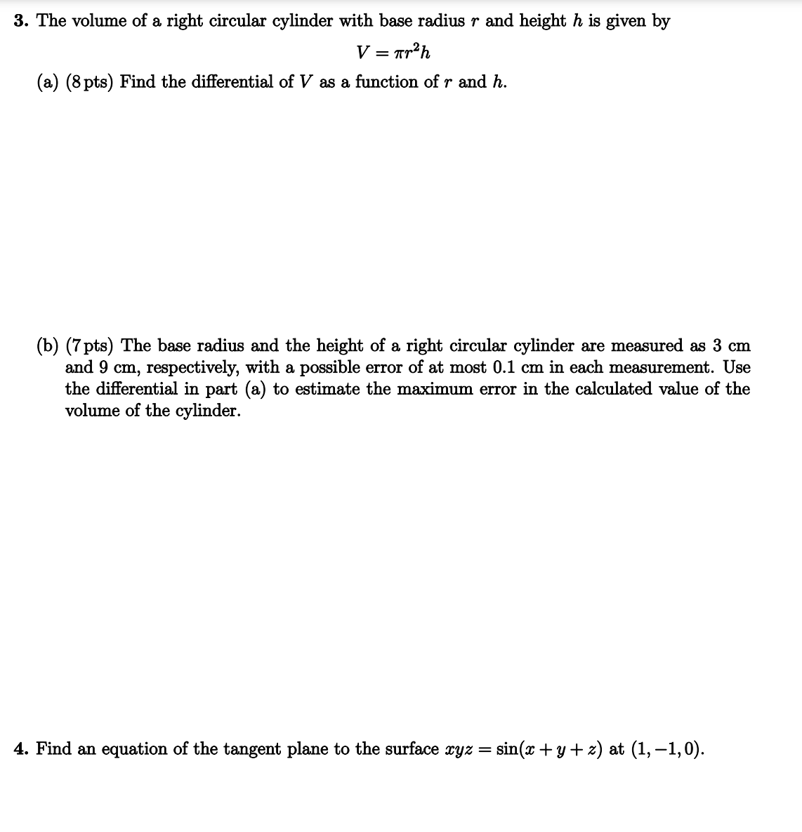 3. The volume of a right circular cylinder with base radius r and height h is given by
V = πr²h
(a) (8 pts) Find the differential of V as a function of r and h.
(b) (7 pts) The base radius and the height of a right circular cylinder are measured as 3 cm
and 9 cm, respectively, with a possible error of at most 0.1 cm in each measurement. Use
the differential in part (a) to estimate the maximum error in the calculated value of the
volume of the cylinder.
4. Find an equation of the tangent plane to the surface xyz = sin(x+y+z) at (1,−1,0).