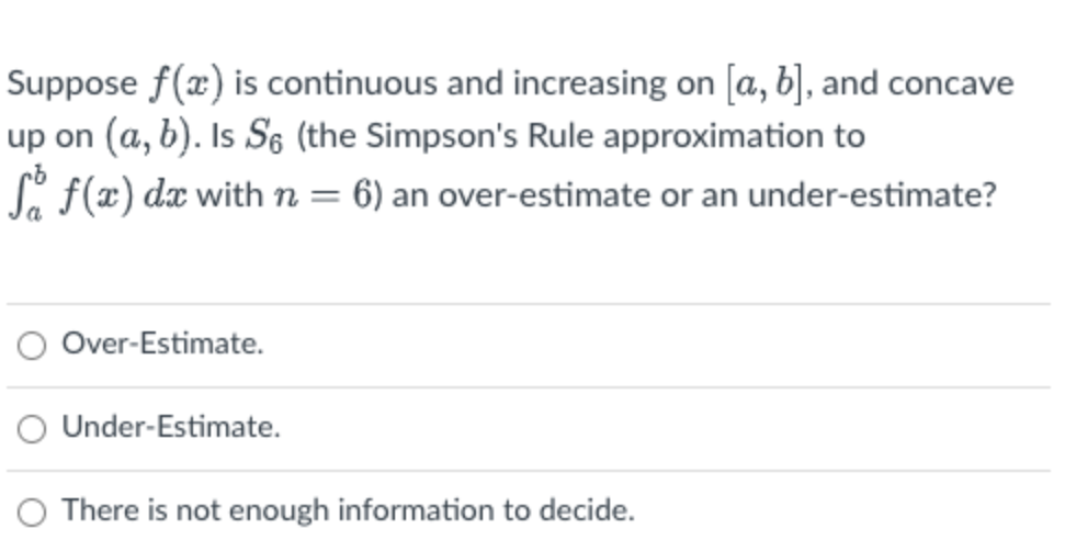 Suppose f(x) is continuous and increasing on [a, b], and concave
up on (a, b). Is S6 (the Simpson's Rule approximation to
Si f(x) dx with n = 6) an over-estimate or an under-estimate?
O Over-Estimate.
O Under-Estimate.
O There is not enough information to decide.
