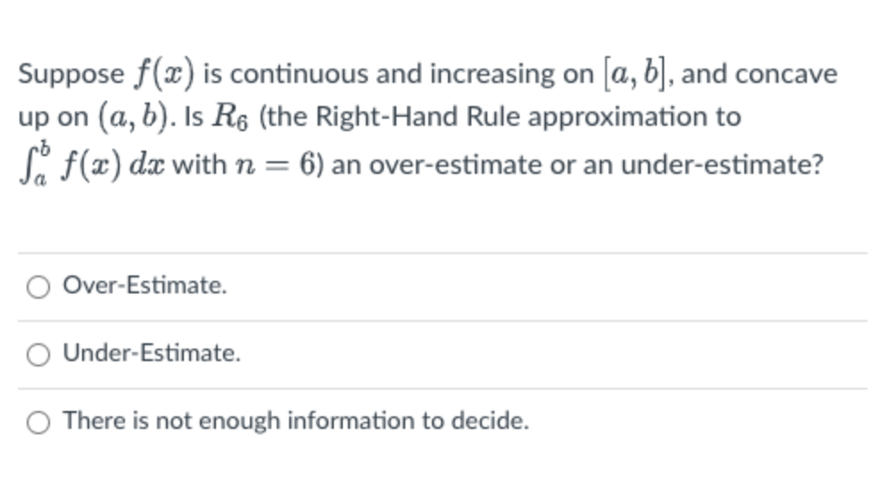 Suppose f(x) is continuous and increasing on [a, b], and concave
up on (a, b). Is R6 (the Right-Hand Rule approximation to
Si f(x) dx with n= 6) an over-estimate or an under-estimate?
Over-Estimate.
O Under-Estimate.
O There is not enough information to decide.
