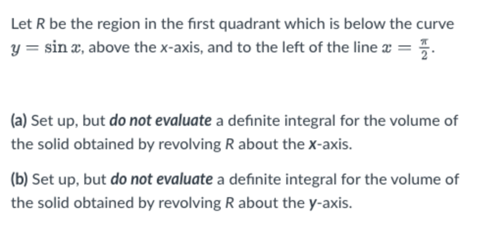 Let R be the region in the first quadrant which is below the curve
y = sin x, above the x-axis, and to the left of the line x = %.
(a) Set up, but do not evaluate a definite integral for the volume of
the solid obtained by revolving R about the x-axis.
(b) Set up, but do not evaluate a definite integral for the volume of
the solid obtained by revolving R about the y-axis.

