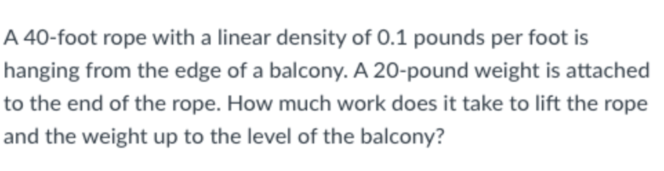 A 40-foot rope with a linear density of 0.1 pounds per foot is
hanging from the edge of a balcony. A 20-pound weight is attached
to the end of the rope. How much work does it take to lift the rope
and the weight up to the level of the balcony?
