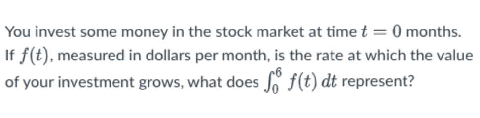 You invest some money in the stock market at time t = 0 months.
If f(t), measured in dollars per month, is the rate at which the value
of your investment grows, what does Jo f(t) dt represent?
