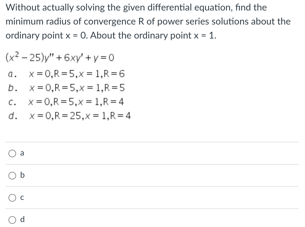 Without actually solving the given differential equation, find the
minimum radius of convergence R of power series solutions about the
ordinary point x = 0. About the ordinary point x = 1.
(x²-25)y" +6xy'+y=0
x = 0,R=5,x= 1, R=6
x = 0, R = 5,x= 1, R=5
x = 0, R = 5,x = 1, R=4
x = 0,R=25,x= 1, R=4
a.
b.
C.
d.
O
a
b