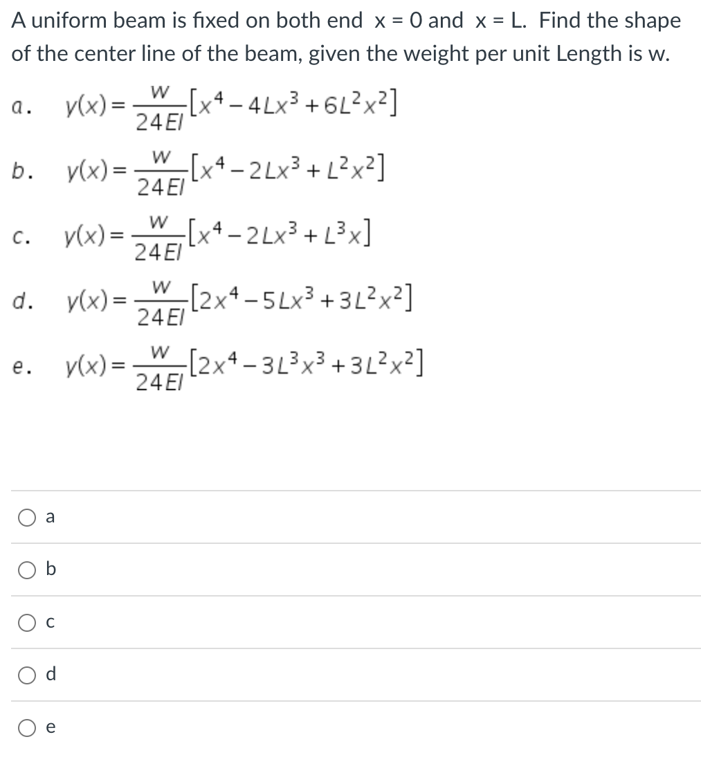 A uniform beam is fixed on both end x = 0 and x = L. Find the shape
of the center line of the beam, given the weight per unit Length is w.
-[x4-4Lx³ +6L²x²]
a.
b.
C.
O
O
d. y(x) =
O
a
b
U
P
y(x) =
e
y(x) =
y(x) =
y(x) =
W
24 El
W
24 EI
W
24 El
=[xª−2Lx³+L²x²]
-[x4-2Lx³ + [³x]
-[2x4-5Lx³ +3L²x²]
[2x4-3L³x³ +3L²x²]
W
24 EI
W
24 EI
4