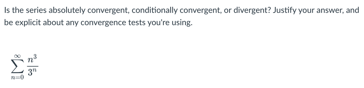 Is the series absolutely convergent, conditionally convergent, or divergent? Justify your answer, and
be explicit about any convergence tests you're using.
∞
N³
n=0
03/20
3n