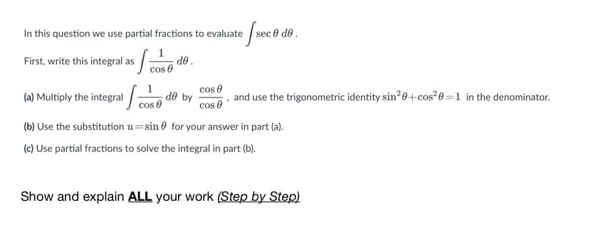 In this question we use partial fractions to evaluate sec 0 de .
First, write this integral as / cos 0
do .
(a) Multiply the integral
cos e
, and use the trigonometric identity sin²0+cos²0=1 in the denominator.
cos 0
d® by
cos 0
(b) Use the substitution u=sin 0 for your answer in part (a).
(c) Use partial fractions to solve the integral in part (b).
Show and explain ALL your work (Step by Step)
