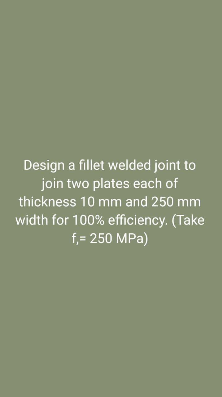 Design a fillet welded joint to
join two plates each of
thickness 10 mm and 250 mm
width for 100% efficiency. (Take
f,= 250 MPa)