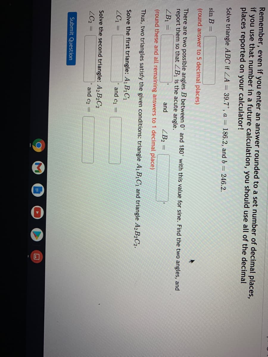 Remember, even if you enter an answer rounded to a set number of decimal places,
if you use that number in a future calculation, you should use all of the decimal
places reported on your calculator!
Solve triangle ABC if ZA = 39.7°, a = 186.2, and b = 246.2.
sin B =
(round answer to 5 decimal places)
There are two possible angles B between 0° and 180° with this value for sine. Find the two angles, and
report them so that ZB1 is the acute angle.
ZB1 =
and
ZB2 =
(round these and all remaining answers to 1 decimal place)
Thus, two triangles satisfy the given conditions: triangle A1 BịC1 and triangle A2B2C2.
Solve the first triangle: A1 B¡C1
ZC1 =
and ci =
Solve the second triangle: A2B2C2
ZC2 =
and c2 =
Submit Question
