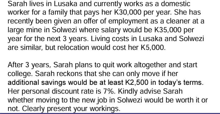 Sarah lives in Lusaka and currently works as a domestic
worker for a family that pays her K30,000 per year. She has
recently been given an offer of employment as a cleaner at a
large mine in Solwezi where salary would be K35,000 per
year for the next 3 years. Living costs in Lusaka and Solwezi
are similar, but relocation would cost her K5,000.
After 3 years, Sarah plans to quit work altogether and start
college. Sarah reckons that she can only move if her
additional savings would be at least K2,500 in today's terms.
Her personal discount rate is 7%. Kindly advise Sarah
whether moving to the new job in Solwezi would be worth it or
not. Clearly present your workings.