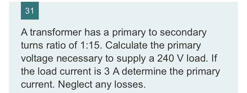 31
A transformer has a primary to secondary
turns ratio of 1:15. Calculate the primary
voltage necessary to supply a 240 V load. If
the load current is 3 A determine the primary
current. Neglect any losses.
