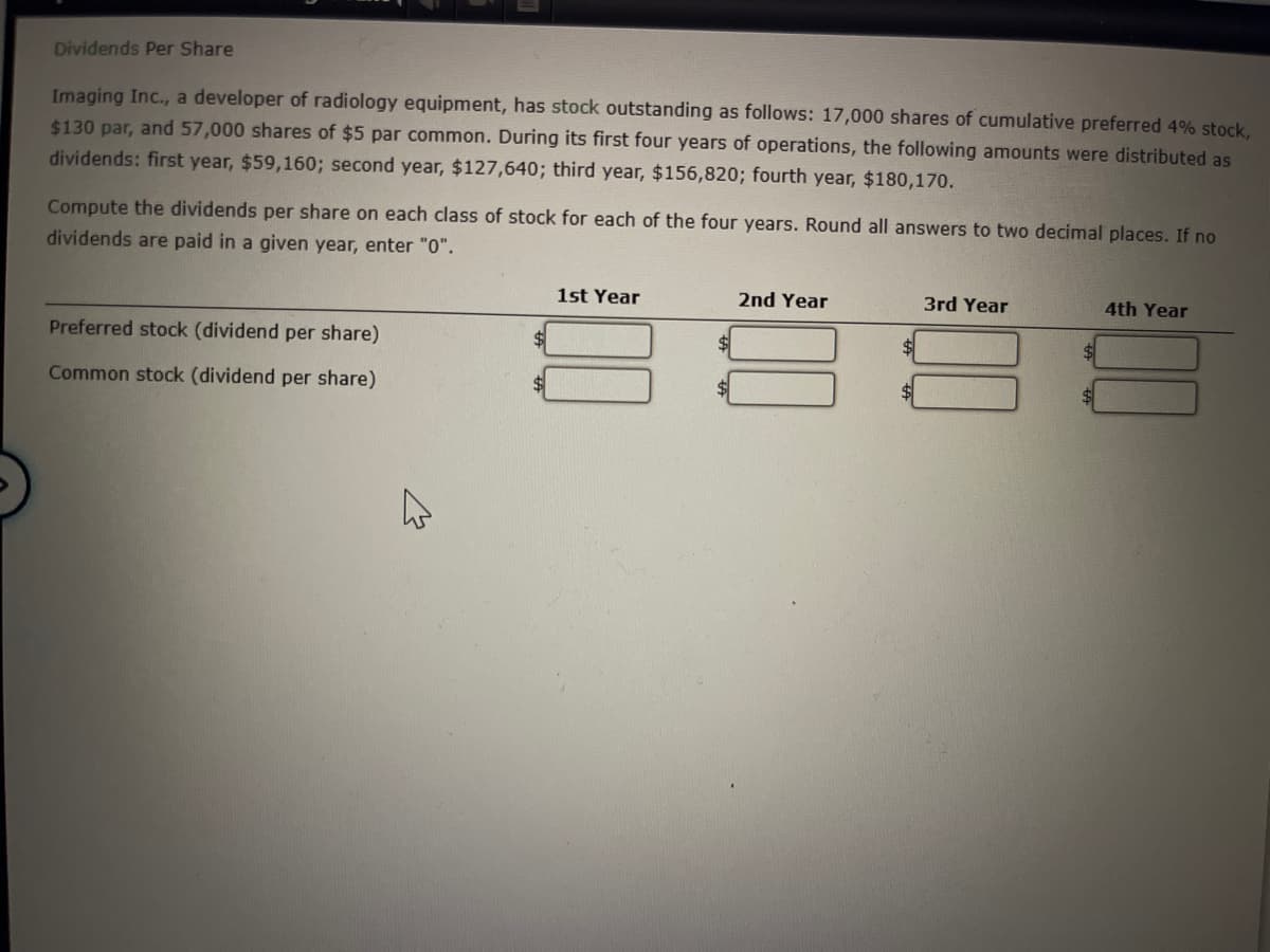 Dividends Per Share
Imaging Inc., a developer of radiology equipment, has stock outstanding as follows: 17,000 shares of cumulative preferred 4% stock,
$130 par, and 57,000 shares of $5 par common. During its first four years of operations, the following amounts were distributed as
dividends: first year, $59,160; second year, $127,640; third year, $156,820; fourth year, $180,170.
Compute the dividends per share on each class of stock for each of the four years. Round all answers to two decimal places. If no
dividends are paid in a given year, enter "0".
1st Year
2nd Year
3rd Year
4th Year
Preferred stock (dividend per share)
Common stock (dividend per share)
A
$