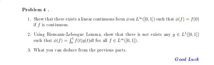 Problem 4.
1. Show that there exists a linear continuous form oon L ([0, 1]) such that o(f) = f(0)
if f is continuous.
2. Using Riemann-Lebesgue Lemma, show that there is not exists any g € L¹([0, 1])
such that (f) = f(t)g(t)dt for all f € L∞ ([0,1]).
3. What you can deduce from the previous parts.
Good Luck