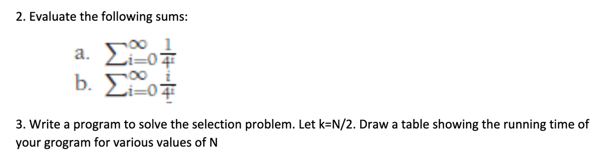 2. Evaluate the following sums:
2. 207
b. Σ.o#
3. Write a program to solve the selection problem. Let k=N/2. Draw a table showing the running time of
your grogram for various values of N