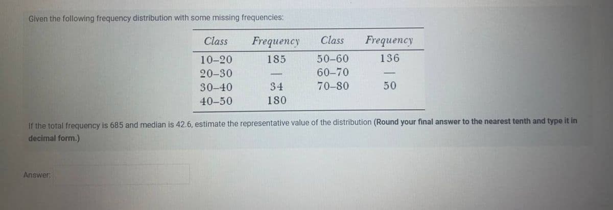 Given the following frequency distribution with some missing frequencies:
Class
10-20
20-30
30-40
40-50
Answer:
Frequency
185
34
180
Class Frequency
136
50-60
60-70
70-80
50
If the total frequency is 685 and median is 42.6, estimate the representative value of the distribution (Round your final answer to the nearest tenth and type it in
decimal form.)