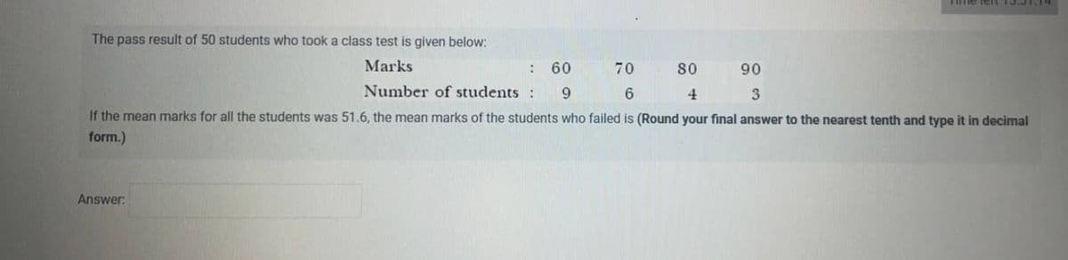 The pass result of 50 students who took a class test is given below:
Marks
70
80
90
: 60
9
6
4
3
If the mean marks for all the students was 51.6, the mean marks of the students who failed is (Round your final answer to the nearest tenth and type it in decimal
form.)
Answer:
Number of students :