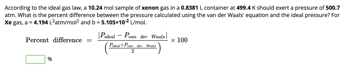 According to the ideal gas law, a 10.24 mol sample of xenon gas in a 0.8381 L container at 499.4 K should exert a pressure of 500.7
atm. What is the percent difference between the pressure calculated using the van der Waals' equation and the ideal pressure? For
Xe gas, a 4.194 L²atm/mol² and b = 5.105×102 L/mol.
=
Percent difference
| Pideal – Pvan der Waals |
× 100
Pideal+Pvan der Waals
%
2