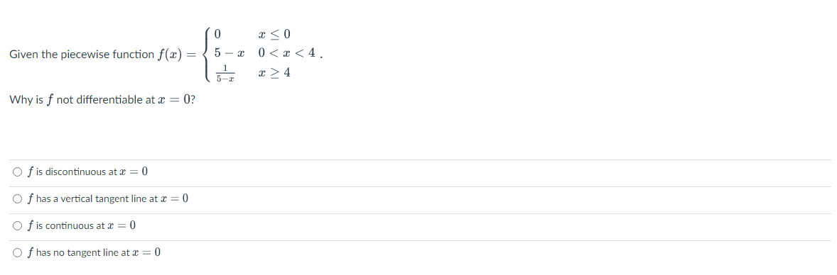 Given the piecewise function f(x) =
Why is f not differentiable at x = 0?
Of is discontinuous at x = 0
Of has a vertical tangent line at x = 0
Of is continuous at x = 0
Of has no tangent line at x = 0
0
5-x
_1
5-x
x ≤0
0 < x < 4.
x>4