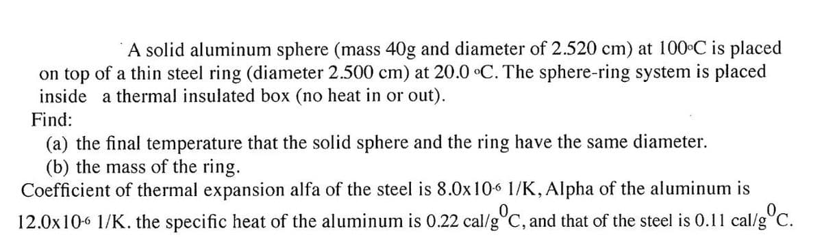 A solid aluminum sphere (mass 40g and diameter of 2.520 cm) at 100 C is placed
on top of a thin steel ring (diameter 2.500 cm) at 20.0 °C. The sphere-ring system is placed
inside a thermal insulated box (no heat in or out).
Find:
(a) the final temperature that the solid sphere and the ring have the same diameter.
(b) the mass of the ring.
Coefficient of thermal expansion alfa of the steel is 8.0x106 1/K, Alpha of the aluminum is
12.0x106 1/K. the specific heat of the aluminum is 0.22 cal/g°C, and that of the steel is 0.11 cal/g C.
