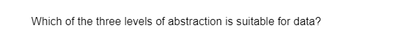 Which of the three levels of abstraction is suitable for data?