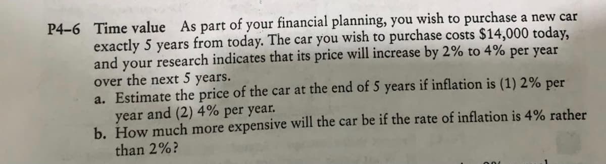 P4-6 Time value As part of your financial planning, you wish to purchase a new car
exactly 5 years from today. The car you wish to purchase costs $14,000 today,
and your research indicates that its price will increase by 2% to 4% per year
over the next 5 years.
a. Estimate the price of the car at the end of 5 years if inflation is (1) 2% per
year and (2) 4% per year.
b. How much more expensive will the car be if the rate of inflation is 4% rather
than 2%?
