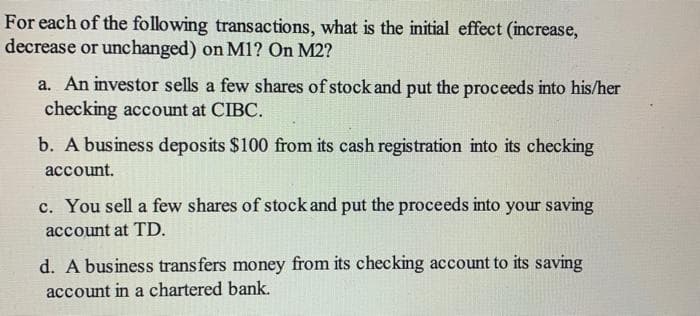 For each of the following transactions, what is the initial effect (increase,
decrease or unchanged) on M1? On M2?
a. An investor sells a few shares of stock and put the proceeds into his/her
checking account at CIBC.
b. A business deposits $100 from its cash registration into its checking
асcount.
c. You sell a few shares of stock and put the proceeds into your saving
account at TD.
d. A business transfers money from its checking account to its saving
account in a chartered bank.
