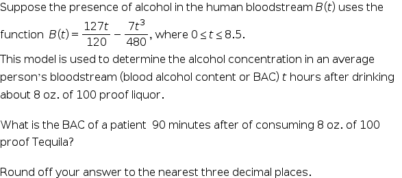 Suppose the presence of alcohol in the human bloodstream B (t) uses the
7t3
where 0sts8.5.
480
127t
function B(t) =
120
-
This model is used to determine the alcohol concentration in an average
person's bloodstream (blood alcohol content or BAC) t hours after drinking
about 8 oz. of 100 proof liquor.
What is the BAC of a patient 90 minutes after of consuming 8 oz. of 100
proof Tequila?
Round off your answer to the nearest three decimal places.
