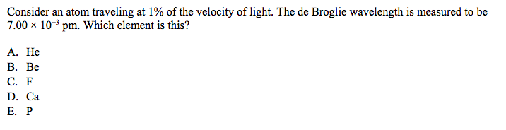 Consider an atom traveling at 1% of the velocity of light. The de Broglie wavelength is measured to be
7.00 x 10 3 pm. Which element is this?
A. He
B. Be
C. F
D. Ca
E. P
