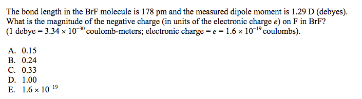 The bond length in the BrF molecule is 178 pm and the measured dipole moment is 1.29 D (debyes).
What is the magnitude of the negative charge (in units of the electronic charge e) on F in BrF?
(1 debye = 3.34 x 10 3º coulomb-meters; electronic charge = e = 1.6 x 10-19 coulombs).
A. 0.15
B. 0.24
C. 0.33
D. 1.00
E. 1.6 x 1019
