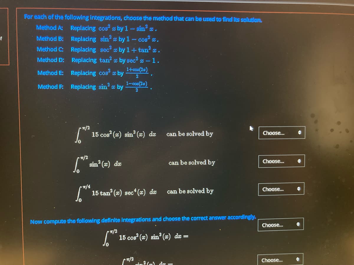 -f
For each of the following integrations, choose the method that can be used to find its solution.
Method A:
Replacing cos2 c by 1-sin²x.
Method B:
Replacing sin2 x by 1 - cos²x.
Method C:
Replacing sec2 x by 1+tan²
Method D:
Replacing tan² by sec² x - 1.
1+cos(2x)
Method E:
Replacing cos²x by
♥
2
1-cos(2)
Method F:
Replacing sin² by 2
π/2
* 15
15 cos² (x) sin³ (x) dx
can be solved by
Choose...
π/2
Choose...
["h sin² (x) dx
can be solved by
px/4
Choose...
15 tan² (x) sec (x) dx
can be solved by
Now compute the following definite integrations and choose the correct answer accordingly.
Choose...
π/2
15 cos² (x) sin³ (x) dx =
(π/2
Choose...
ain² (c) dr =
→
→
→