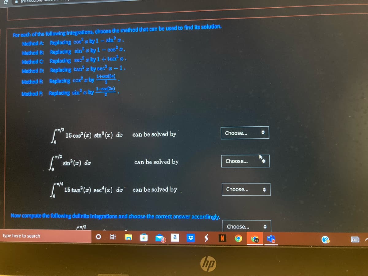 C
ahlla.e
For each of the following integrations, choose the method that can be used to find its solution,
Method A:
Replacing cosa by 1-
sin 2
Method B:
Replacing sin by 1 - cos² m.
Method C:
Replacing sec²
by 1+tan² a.
Method D:
Replacing tan² a by sec² -1.
1-+cos (2)
Method E:
Replacing cos² a by
1-cos(2c)
Method P:
Replacing sin² a by
[™¹² 15 cos²(x) sin³(x) dæ
can be solved by
*/2
sin²(x) dx
can be solved by
[*¹4
15 tan² (x) sec¹(x) dx
can be solved by.
Now compute the following definite integrations and choose the correct answer accordingly.
(π/2
Type here to search
O
a
Choose...
Choose...
Choose...
Choose...
→
(?)
GE