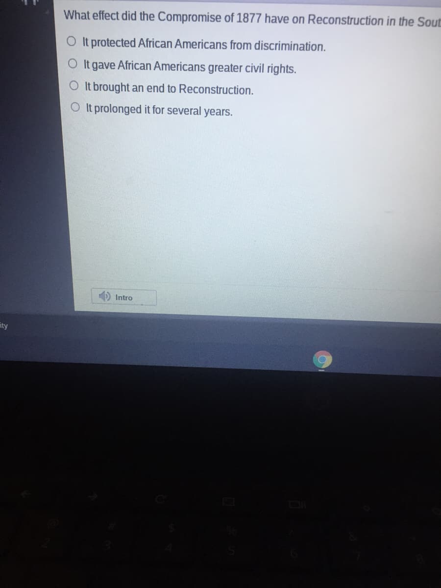 What effect did the Compromise of 1877 have on Reconstruction in the Sout
O It protected African Americans from discrimination.
O It gave African Americans greater civil rights.
O It brought an end to Reconstruction.
OIt prolonged it for several years.
D Intro
ity
