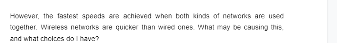 However, the fastest speeds are achieved when both kinds of networks are used
together. Wireless networks are quicker than wired ones. What may be causing this,
and what choices do I have?