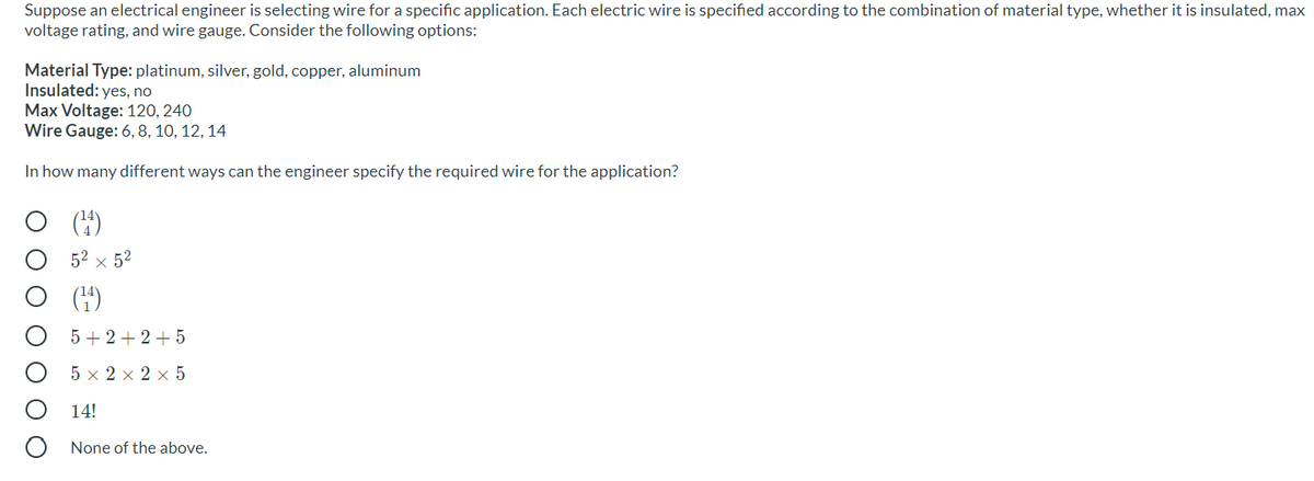 Suppose an electrical engineer is selecting wire for a specific application. Each electric wire is specified according to the combination of material type, whether it is insulated, max
voltage rating, and wire gauge. Consider the following options:
Material Type: platinum, silver, gold, copper, aluminum
Insulated: yes, no
Max Voltage: 120, 240
Wire Gauge: 6, 8, 10, 12, 14
In how many different ways can the engineer specify the required wire for the application?
()
52 × 52
(4)
5+ 2 + 2+ 5
5 x 2 x 2 x 5
14!
None of the above.
O O O O
