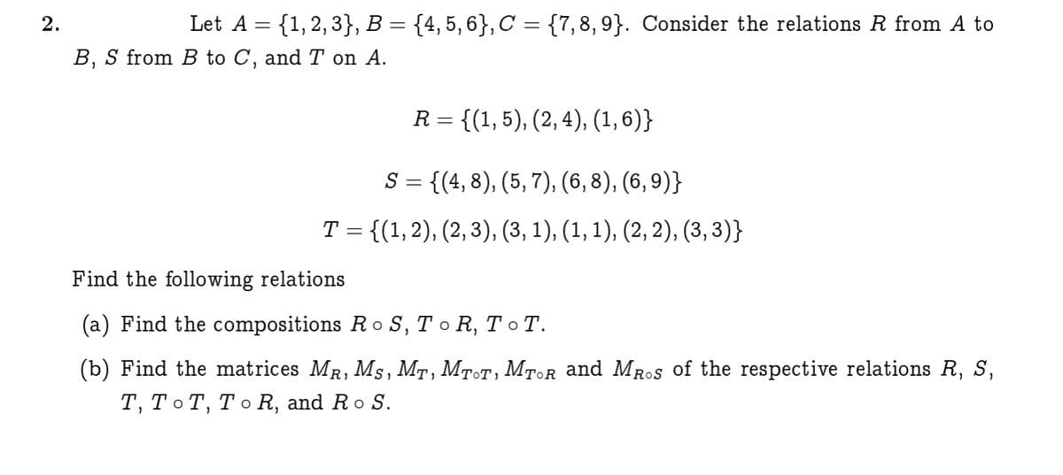 2.
Let A = {1,2, 3}, B = {4, 5, 6}, C = {7,8, 9}. Consider the relations R from A to
B, S from B to C, and T on A.
R = {(1, 5), (2, 4), (1, 6)}
S = {(4, 8), (5, 7), (6, 8), (6, 9)}
Т 3 {(1,2), (2, 3), (3, 1), (1, 1), (2, 2), (3, 3)}
Find the following relations
(a) Find the compositions Ro S, T o R, T o T.
(b) Find the matrices MR, Ms, MT, MTOT, MTOR and MRos of the respective relations R, S,
т, То Т, То R, and Ro S.
