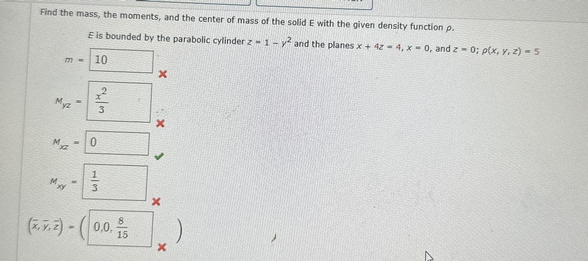 Find the mass, the moments, and the center of mass of the solid E with the given density function p.
E is bounded by the parabolic cylinder z = 1 - y² and the planes x + 4z = 4, x = 0, and z = 0; p(x, y, z) = 5
10
X
23
Myz
Mxz
0
Myy
3
X
8
0,0,
15
*
(x.7.2) - (0.0.0/5
Z)