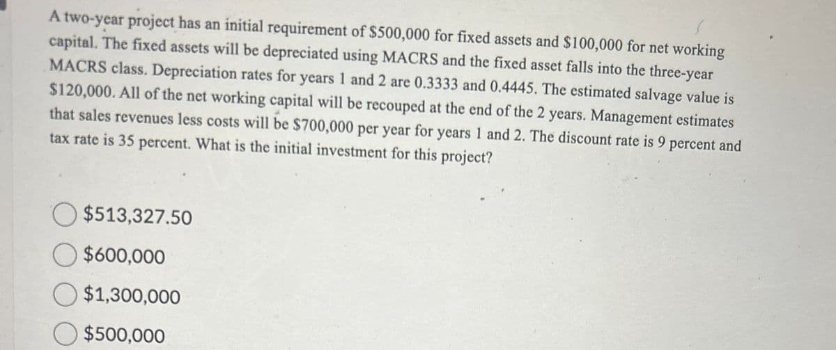 A two-year project has an initial requirement of $500,000 for fixed assets and $100,000 for net working
capital. The fixed assets will be depreciated using MACRS and the fixed asset falls into the three-year
MACRS class. Depreciation rates for years 1 and 2 are 0.3333 and 0.4445. The estimated salvage value is
$120,000. All of the net working capital will be recouped at the end of the 2 years. Management estimates
that sales revenues less costs will be $700,000 per year for years 1 and 2. The discount rate is 9 percent and
tax rate is 35 percent. What is the initial investment for this project?
$513,327.50
○ $600,000
$1,300,000
$500,000