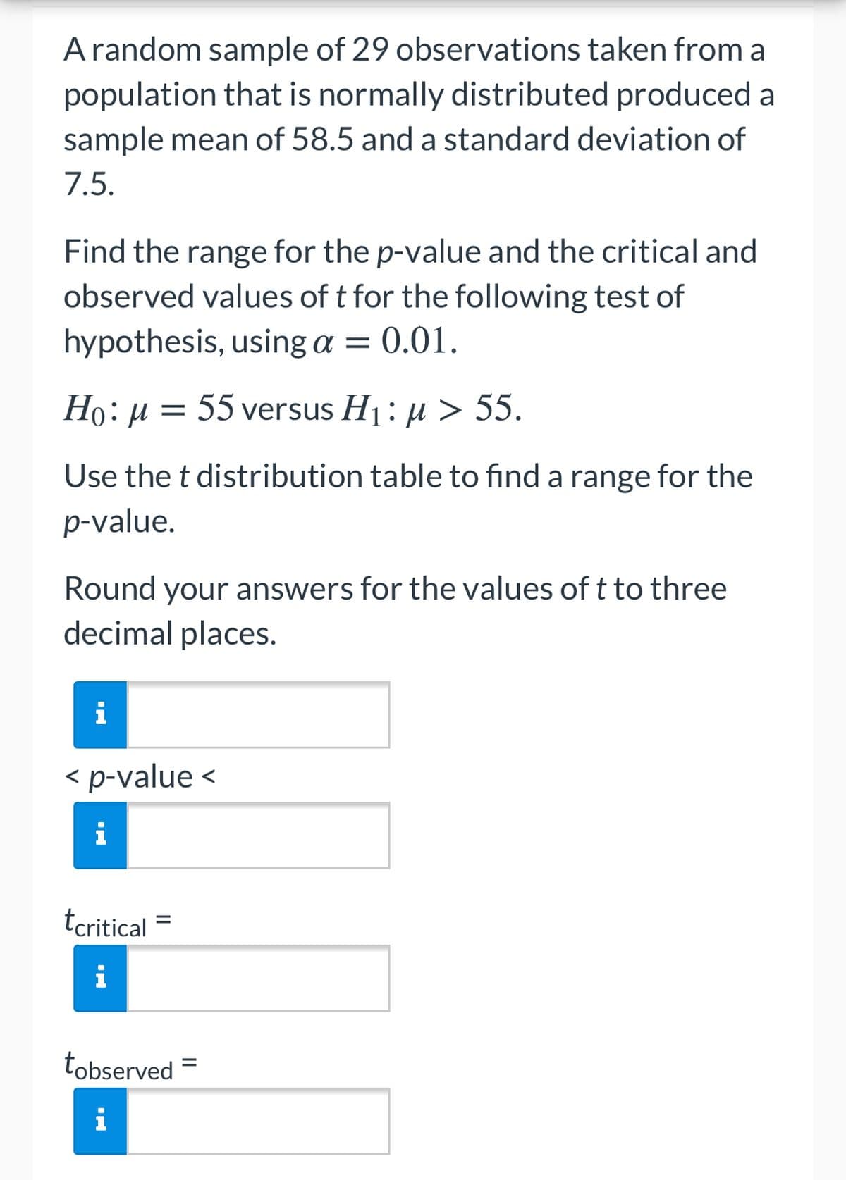 A random sample of 29 observations taken from a
population that is normally distributed produced a
sample mean of 58.5 and a standard deviation of
7.5.
Find the range for the p-value and the critical and
observed values of t for the following test of
hypothesis, using a = 0.01.
Họ: µ = 55 versus H1: µ > 55.
Use the t distribution table to find a range for the
p-value.
Round your answers for the values oft to three
decimal places.
i
< p-value <
tcritical
i
tobserved =
