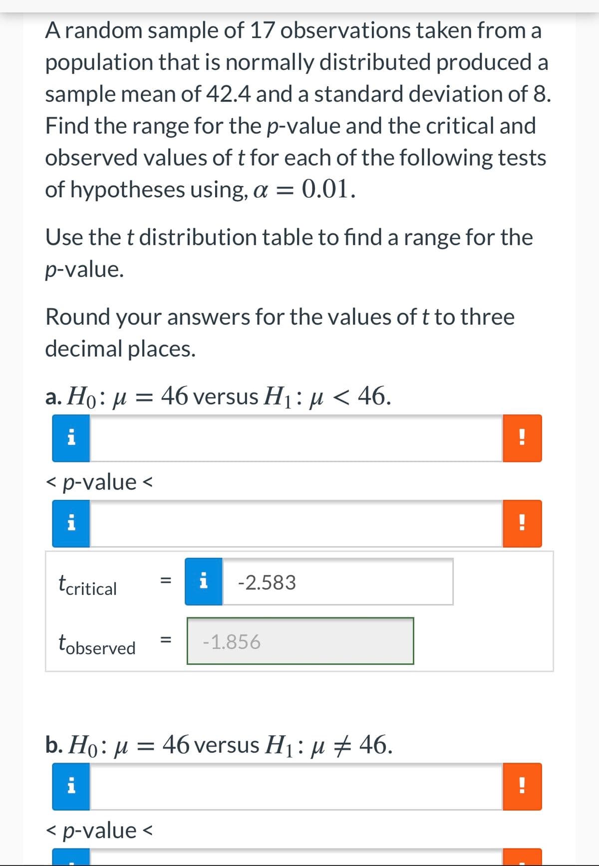 A random sample of 17 observations taken from a
population that is normally distributed produced a
sample mean of 42.4 and a standard deviation of 8.
Find the range for the p-value and the critical and
observed values of t for each of the following tests
of hypotheses using, a = 0.01.
Use the t distribution table to find a range for the
p-value.
Round your answers for the values of t to three
decimal places.
a. Ho: µ = 46 versus H1 : H < 46.
i
!
< p-value <
i
!
tcritical
i
-2.583
tobserved
-1.856
b. Hо: и
46 versus H1: µ # 46.
i
< p-value <
